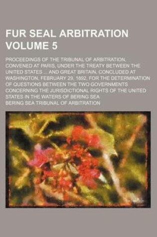 Cover of Fur Seal Arbitration Volume 5; Proceedings of the Tribunal of Arbitration, Convened at Paris, Under the Treaty Between the United States ... and Great Britain, Concluded at Washington, February 29, 1892, for the Determination of Questions Between the Two G