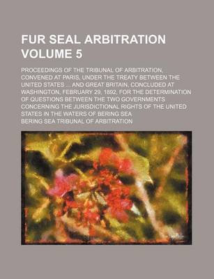 Book cover for Fur Seal Arbitration Volume 5; Proceedings of the Tribunal of Arbitration, Convened at Paris, Under the Treaty Between the United States ... and Great Britain, Concluded at Washington, February 29, 1892, for the Determination of Questions Between the Two G