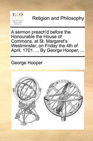 Cover of A Sermon Preach'd Before the Honourable the House of Commons, at St. Margaret's Westminster, on Friday the 4th of April, 1701. ... by George Hooper, ...