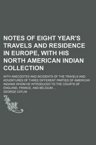 Cover of Notes of Eight Year's Travels and Residence in Europe, with His North American Indian Collection (Volume 1); With Anecdotes and Incidents of the Travels and Adventures of Three Different Parties of American Indians Whom He Introduced to the Courts of Engl