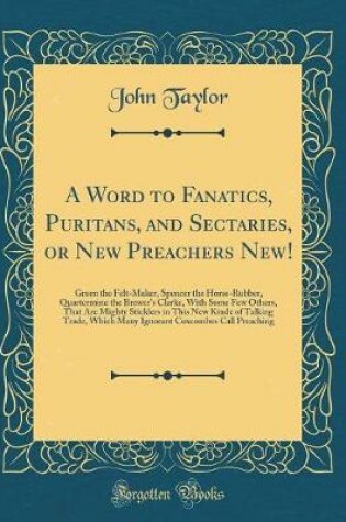 Cover of A Word to Fanatics, Puritans, and Sectaries, or New Preachers New!: Green the Felt-Maker, Spencer the Horse-Rubber, Quartermine the Brewer's Clarke, With Some Few Others, That Are Mighty Sticklers in This New Kinde of Talking Trade, Which Many Ignorant Co