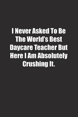 Book cover for I Never Asked To Be The World's Best Daycare Teacher But Here I Am Absolutely Crushing It.