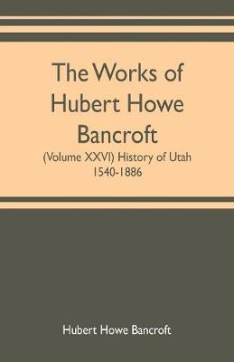 Book cover for The works of Hubert Howe Bancroft (Volume XXVI) History of Utah, 1540-1886