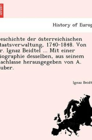 Cover of Geschichte Der O Sterreichischen Staatsverwaltung, 1740-1848. Von Dr. Ignaz Beidtel ... Mit Einer Biographie Desselben, Aus Seinem Nachlasse Herausgegeben Von A. Huber.