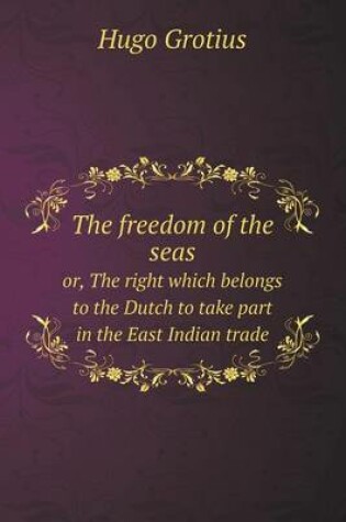 Cover of The freedom of the seas or, The right which belongs to the Dutch to take part in the East Indian trade