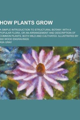 Cover of How Plants Grow; A Simple Introduction to Structural Botany. with a Popular Flora, or an Arrangement and Description of Common Plants, Both Wild and Cultivated. Illustrated by 500 Wood Engravings