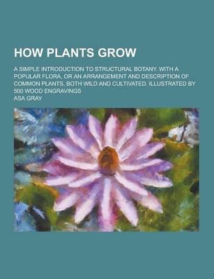 Book cover for How Plants Grow; A Simple Introduction to Structural Botany. with a Popular Flora, or an Arrangement and Description of Common Plants, Both Wild and Cultivated. Illustrated by 500 Wood Engravings