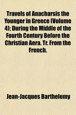 Cover of Travels of Anacharsis the Younger in Greece Volume 4; During the Middle of the Fourth Century Before the Christian Aera. Tr. from the French. in Seven Volumes and an Eighth in Quarto, Containing Maps, Plan [Etc.]