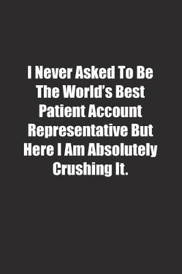 Book cover for I Never Asked To Be The World's Best Patient Account Representative But Here I Am Absolutely Crushing It.