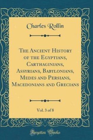Cover of The Ancient History of the Egyptians, Carthaginians, Assyrians, Babylonians, Medes and Persians, Macedonians and Grecians, Vol. 3 of 8 (Classic Reprint)