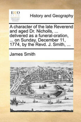 Cover of A Character of the Late Reverend and Aged Dr. Nicholls, ... Delivered as a Funeral-Oration, ... on Sunday, December 11, 1774, by the Revd. J. Smith, ...
