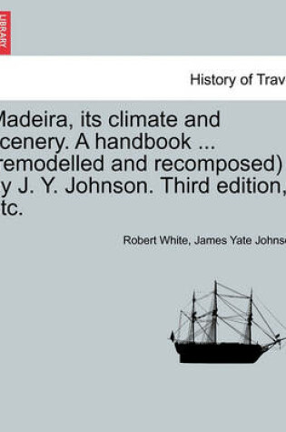 Cover of Madeira, Its Climate and Scenery. a Handbook ... (Remodelled and Recomposed) by J. Y. Johnson. Third Edition, Etc.