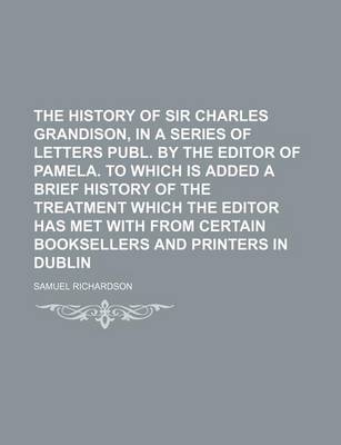 Book cover for The History of Sir Charles Grandison, in a Series of Letters Publ. by the Editor of Pamela. to Which Is Added a Brief History of the Treatment Which the Editor Has Met with from Certain Booksellers and Printers in Dublin