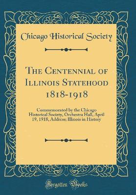 Book cover for The Centennial of Illinois Statehood 1818-1918: Commemorated by the Chicago Historical Society, Orchestra Hall, April 19, 1918, Address; Illinois in History (Classic Reprint)