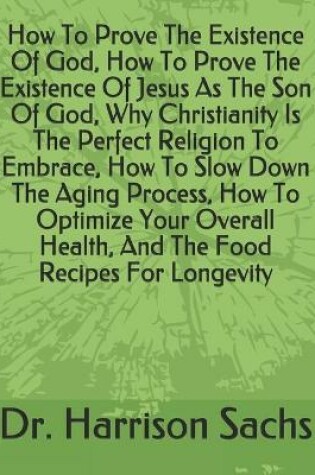 Cover of How To Prove The Existence Of God, How To Prove The Existence Of Jesus As The Son Of God, Why Christianity Is The Perfect Religion To Embrace, How To Slow Down The Aging Process, How To Optimize Your Overall Health, And The Food Recipes For Longevity