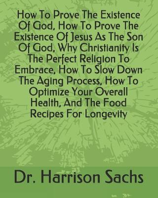 Book cover for How To Prove The Existence Of God, How To Prove The Existence Of Jesus As The Son Of God, Why Christianity Is The Perfect Religion To Embrace, How To Slow Down The Aging Process, How To Optimize Your Overall Health, And The Food Recipes For Longevity