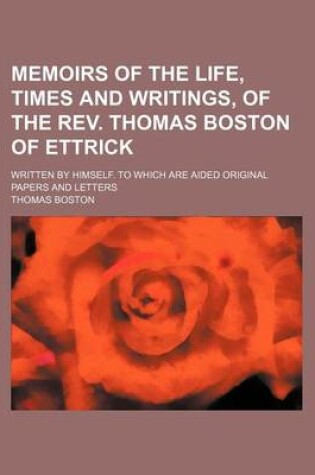 Cover of Memoirs of the Life, Times and Writings, of the REV. Thomas Boston of Ettrick; Written by Himself. to Which Are Aided Original Papers and Letters