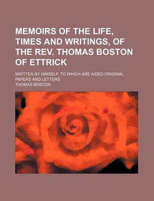 Book cover for Memoirs of the Life, Times and Writings, of the REV. Thomas Boston of Ettrick; Written by Himself. to Which Are Aided Original Papers and Letters