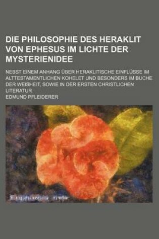 Cover of Die Philosophie Des Heraklit Von Ephesus Im Lichte Der Mysterienidee; Nebst Einem Anhang Uber Heraklitische Einflusse Im Alttestamentlichen Kohelet Und Besonders Im Buche Der Weisheit, Sowie in Der Ersten Christlichen Literatur