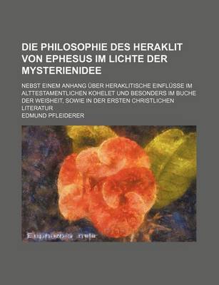 Book cover for Die Philosophie Des Heraklit Von Ephesus Im Lichte Der Mysterienidee; Nebst Einem Anhang Uber Heraklitische Einflusse Im Alttestamentlichen Kohelet Und Besonders Im Buche Der Weisheit, Sowie in Der Ersten Christlichen Literatur