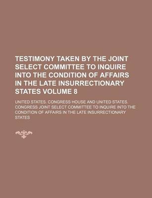 Book cover for Testimony Taken by the Joint Select Committee to Inquire Into the Condition of Affairs in the Late Insurrectionary States Volume 8