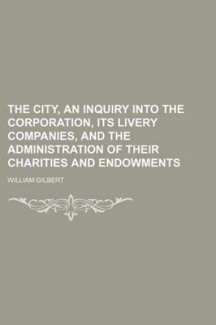 Cover of The City, an Inquiry Into the Corporation, Its Livery Companies, and the Administration of Their Charities and Endowments