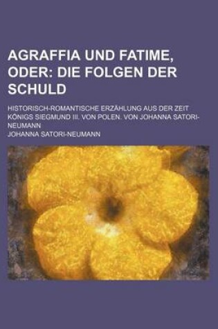 Cover of Agraffia Und Fatime, Oder; Die Folgen Der Schuld. Historisch-Romantische Erzahlung Aus Der Zeit Konigs Siegmund III. Von Polen. Von Johanna Satori-Neu