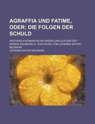 Book cover for Agraffia Und Fatime, Oder; Die Folgen Der Schuld. Historisch-Romantische Erzahlung Aus Der Zeit Konigs Siegmund III. Von Polen. Von Johanna Satori-Neu