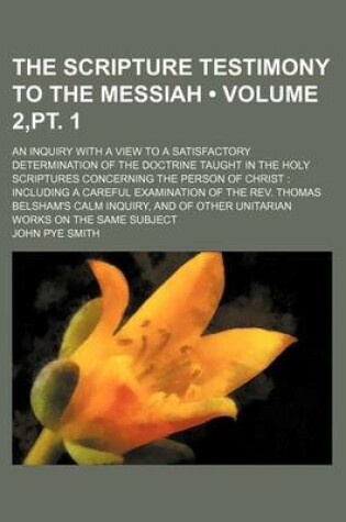 Cover of The Scripture Testimony to the Messiah (Volume 2, PT. 1); An Inquiry with a View to a Satisfactory Determination of the Doctrine Taught in the Holy Scriptures Concerning the Person of Christ Including a Careful Examination of the REV. Thomas Belsham's Calm