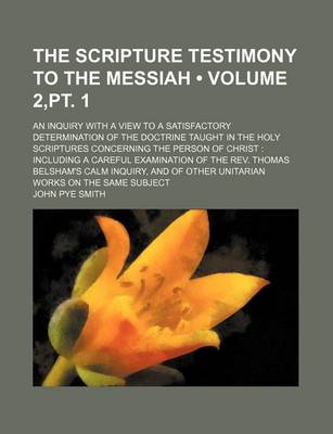 Book cover for The Scripture Testimony to the Messiah (Volume 2, PT. 1); An Inquiry with a View to a Satisfactory Determination of the Doctrine Taught in the Holy Scriptures Concerning the Person of Christ Including a Careful Examination of the REV. Thomas Belsham's Calm