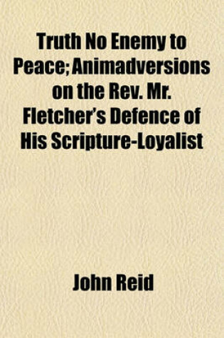 Cover of Truth No Enemy to Peace; Animadversions on the REV. Mr. Fletcher's Defence of His Scripture-Loyalist