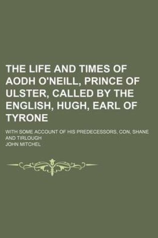 Cover of The Life and Times of Aodh O'Neill, Prince of Ulster, Called by the English, Hugh, Earl of Tyrone; With Some Account of His Predecessors, Con, Shane a