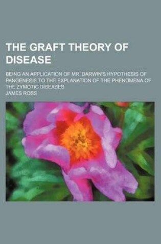 Cover of The Graft Theory of Disease; Being an Application of Mr. Darwin's Hypothesis of Pangenesis to the Explanation of the Phenomena of the Zymotic Diseases