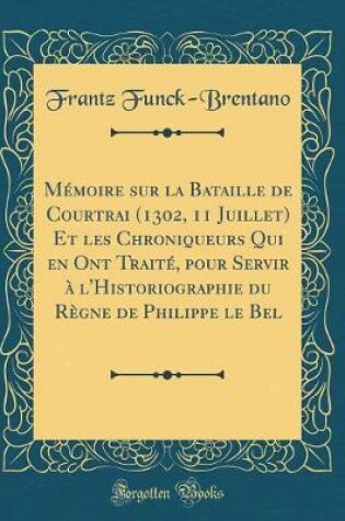 Cover of Mémoire Sur La Bataille de Courtrai (1302, 11 Juillet) Et Les Chroniqueurs Qui En Ont Traité, Pour Servir À l'Historiographie Du Règne de Philippe Le Bel (Classic Reprint)