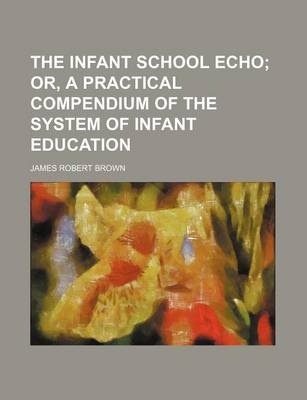 Book cover for The Infant School Echo; Or, a Practical Compendium of the System of Infant Education