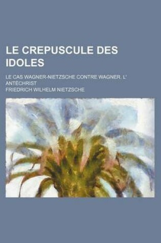 Cover of Le Crepuscule Des Idoles; Le Cas Wagner-Nietzsche Contre Wagner. L' Antechrist