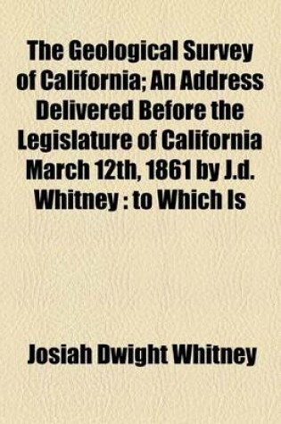 Cover of The Geological Survey of California; An Address Delivered Before the Legislature of California March 12th, 1861 by J.D. Whitney