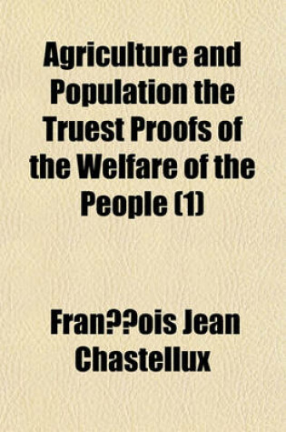 Cover of Agriculture and Population the Truest Proofs of the Welfare of the People (Volume 1); Or, an Essay on Public Happiness. Investigating the State of Human Nature Through the Several Periods of History, from the Earliest Date to the Present Times