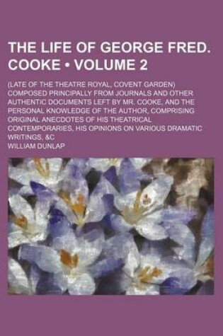 Cover of The Life of George Fred. Cooke (Volume 2); (Late of the Theatre Royal, Covent Garden) Composed Principally from Journals and Other Authentic Documents Left by Mr. Cooke, and the Personal Knowledge of the Author, Comprising Original Anecdotes of His Theatr