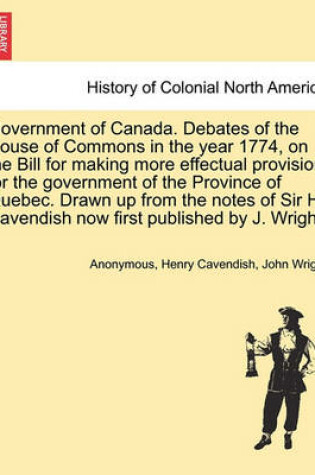 Cover of Government of Canada. Debates of the House of Commons in the Year 1774, on the Bill for Making More Effectual Provision for the Government of the Province of Quebec. Drawn Up from the Notes of Sir H. Cavendish Now First Published by J. Wright.