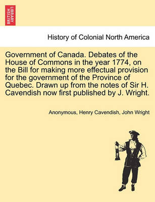 Book cover for Government of Canada. Debates of the House of Commons in the Year 1774, on the Bill for Making More Effectual Provision for the Government of the Province of Quebec. Drawn Up from the Notes of Sir H. Cavendish Now First Published by J. Wright.