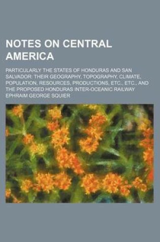 Cover of Notes on Central America; Particularly the States of Honduras and San Salvador Their Geography, Topography, Climate, Population, Resources, Productions, Etc., Etc., and the Proposed Honduras Inter-Oceanic Railway