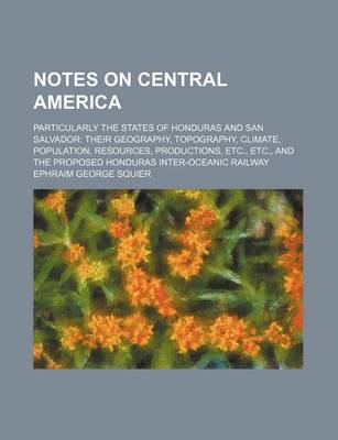 Book cover for Notes on Central America; Particularly the States of Honduras and San Salvador Their Geography, Topography, Climate, Population, Resources, Productions, Etc., Etc., and the Proposed Honduras Inter-Oceanic Railway