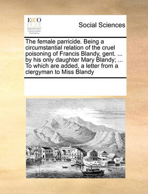 Book cover for The female parricide. Being a circumstantial relation of the cruel poisoning of Francis Blandy, gent. ... by his only daughter Mary Blandy; ... To which are added, a letter from a clergyman to Miss Blandy