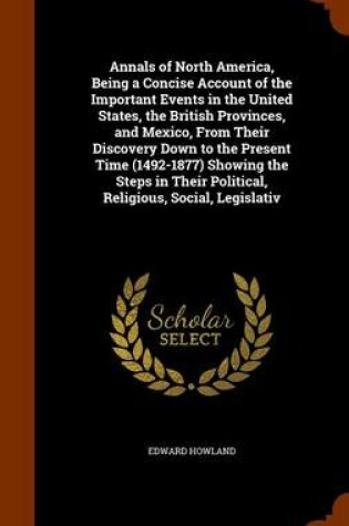 Cover of Annals of North America, Being a Concise Account of the Important Events in the United States, the British Provinces, and Mexico, from Their Discovery Down to the Present Time (1492-1877) Showing the Steps in Their Political, Religious, Social, Legislativ