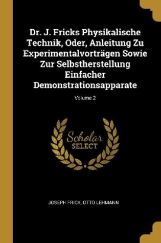 Cover of Dr. J. Fricks Physikalische Technik, Oder, Anleitung Zu Experimentalvorträgen Sowie Zur Selbstherstellung Einfacher Demonstrationsapparate; Volume 2