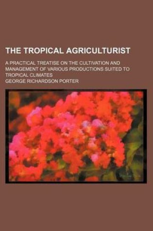 Cover of The Tropical Agriculturist; A Practical Treatise on the Cultivation and Management of Various Productions Suited to Tropical Climates