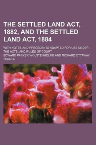 Cover of The Settled Land ACT, 1882, and the Settled Land ACT, 1884; With Notes and Precedents Adapted for Use Under the Acts, and Rules of Court