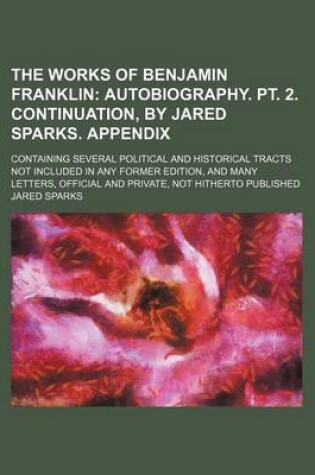 Cover of The Works of Benjamin Franklin (Volume 9); Autobiography. PT. 2. Continuation, by Jared Sparks. Appendix. Containing Several Political and Historical Tracts Not Included in Any Former Edition, and Many Letters, Official and Private, Not Hitherto Published