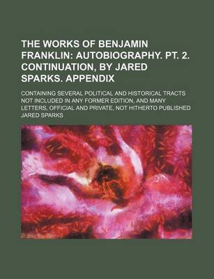 Book cover for The Works of Benjamin Franklin (Volume 9); Autobiography. PT. 2. Continuation, by Jared Sparks. Appendix. Containing Several Political and Historical Tracts Not Included in Any Former Edition, and Many Letters, Official and Private, Not Hitherto Published